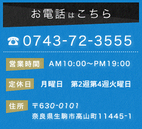 お電話はこちら 0743-72-3555 営業時間 AM10:00～PM19:00 定休日 月曜日・第2火曜日 住所 〒630-0101 奈良県生駒市高山町11445-1