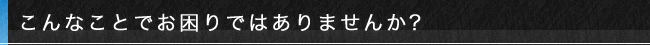 こんなことでお困りではありませんか?